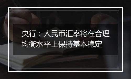 央行:人民币汇率将在合理均衡水平上保持基本稳定