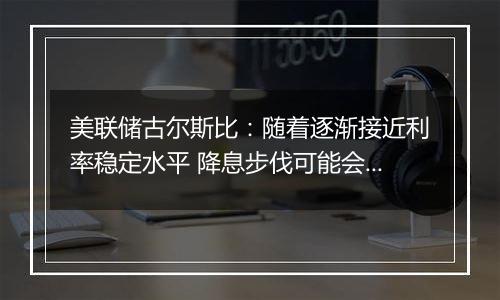 美联储古尔斯比:随着逐渐接近利率稳定水平 降息步伐可能会放缓