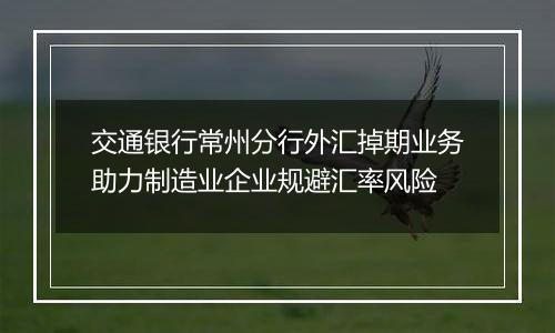 交通银行常州分行外汇掉期业务助力制造业企业规避汇率风险