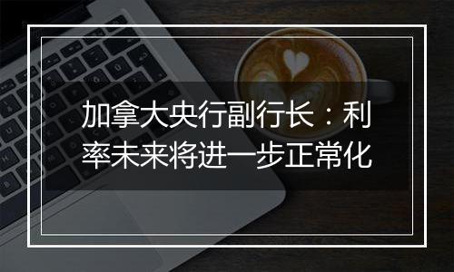 加拿大央行副行长:利率未来将进一步正常化