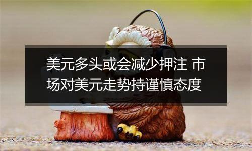 美元多头或会减少押注 市场对美元走势持谨慎态度
