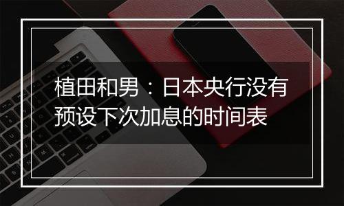 植田和男:日本央行没有预设下次加息的时间表