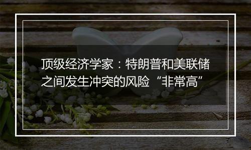 顶级经济学家：特朗普和美联储之间发生冲突的风险“非常高”