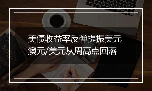 美债收益率反弹提振美元 澳元/美元从周高点回落