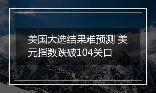 美国大选结果难预测 美元指数跌破104关口