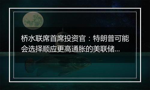 桥水联席首席投资官:特朗普可能会选择顺应更高通胀的美联储主席人选
