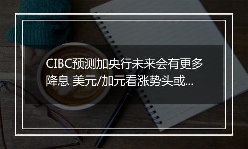 CIBC预测加央行未来会有更多降息 美元/加元看涨势头或开始转变