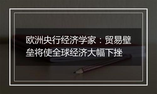 欧洲央行经济学家:贸易壁垒将使全球经济大幅下挫