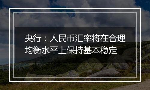 央行:人民币汇率将在合理均衡水平上保持基本稳定