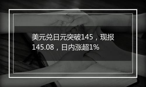 美元兑日元突破145,现报145.08,日内涨超1%