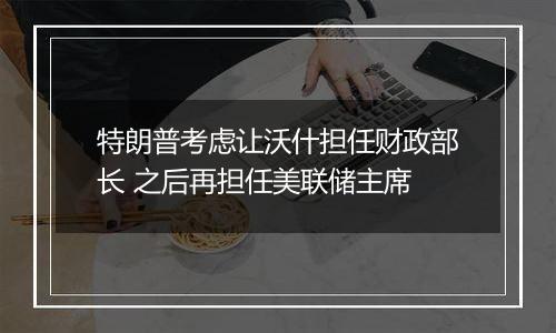 特朗普考虑让沃什担任财政部长 之后再担任美联储主席
