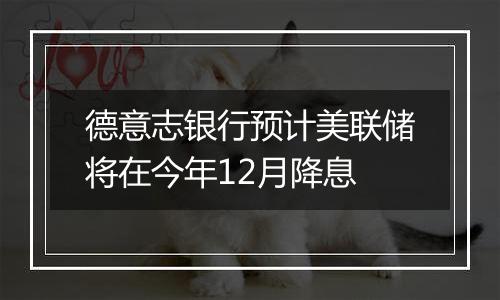 德意志银行预计美联储将在今年12月降息