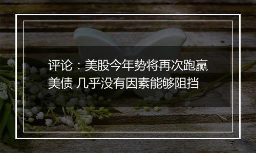 评论:美股今年势将再次跑赢美债 几乎没有因素能够阻挡