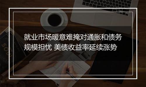 就业市场暖意难掩对通胀和债务规模担忧 美债收益率延续涨势