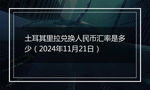 土耳其里拉兑换人民币汇率是多少(2024年11月21日)