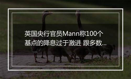英国央行官员Mann称100个基点的降息过于激进 跟多数同僚看法相左