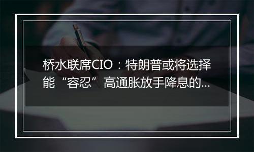 桥水联席CIO:特朗普或将选择能“容忍”高通胀放手降息的美联储主席