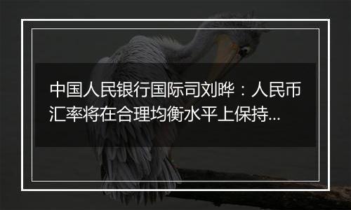 中国人民银行国际司刘晔:人民币汇率将在合理均衡水平上保持基本稳定