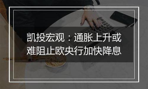凯投宏观:通胀上升或难阻止欧央行加快降息