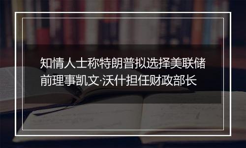知情人士称特朗普拟选择美联储前理事凯文·沃什担任财政部长