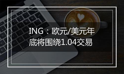 ING：欧元/美元年底将围绕1.04交易