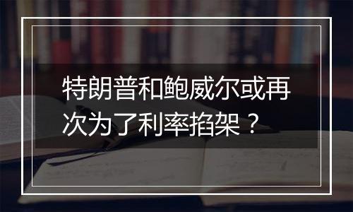 特朗普和鲍威尔或再次为了利率掐架?