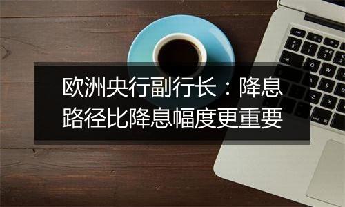 欧洲央行副行长:降息路径比降息幅度更重要