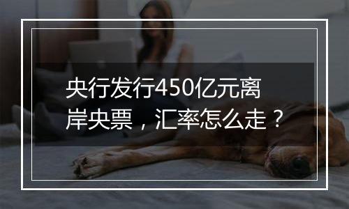 央行发行450亿元离岸央票,汇率怎么走?