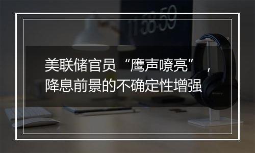美联储官员“鹰声嘹亮”,降息前景的不确定性增强