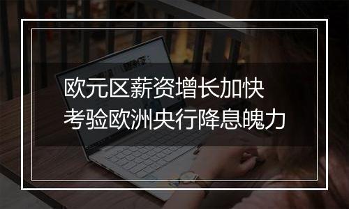 欧元区薪资增长加快 考验欧洲央行降息魄力