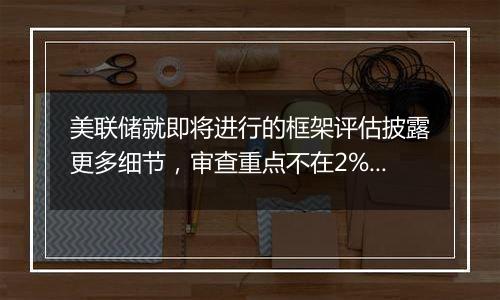 美联储就即将进行的框架评估披露更多细节,审查重点不在2%的通胀目标