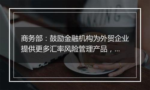 商务部:鼓励金融机构为外贸企业提供更多汇率风险管理产品,帮助企业提升汇率风险管理水平