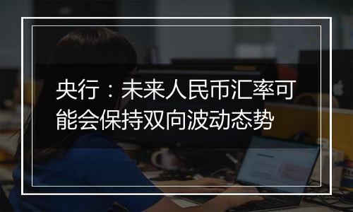 央行:未来人民币汇率可能会保持双向波动态势