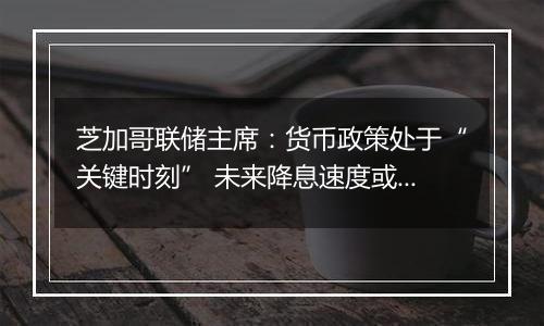 芝加哥联储主席:货币政策处于“关键时刻” 未来降息速度或有所放缓