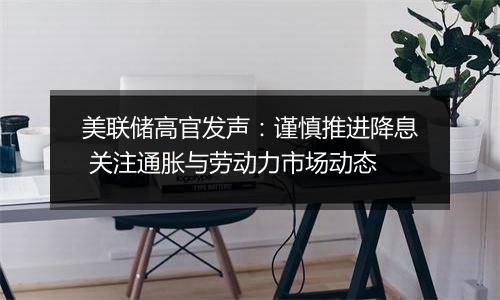 美联储高官发声:谨慎推进降息 关注通胀与劳动力市场动态