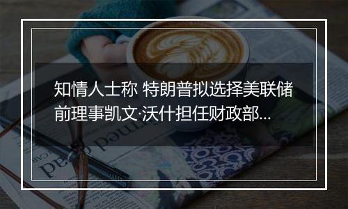 知情人士称 特朗普拟选择美联储前理事凯文·沃什担任财政部长