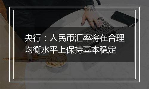 央行:人民币汇率将在合理均衡水平上保持基本稳定