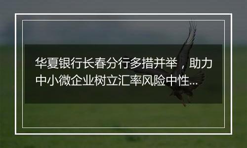 华夏银行长春分行多措并举,助力中小微企业树立汇率风险中性理念