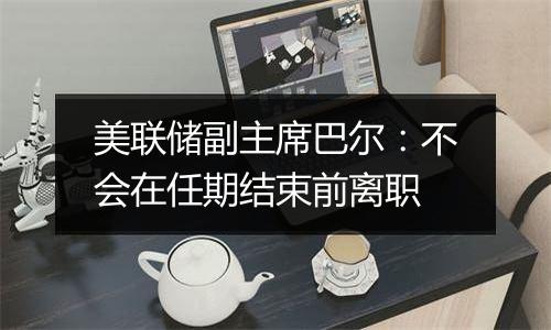 美联储副主席巴尔:不会在任期结束前离职