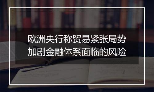 欧洲央行称贸易紧张局势加剧金融体系面临的风险