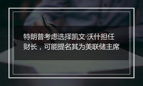 特朗普考虑选择凯文·沃什担任财长,可能提名其为美联储主席