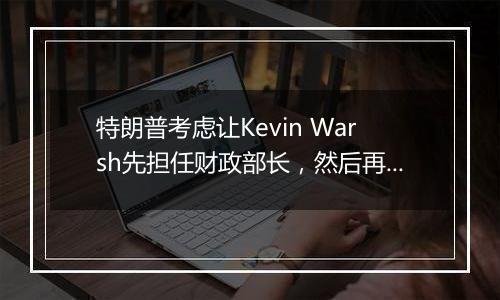 特朗普考虑让Kevin Warsh先担任财政部长,然后再担任美联储主席