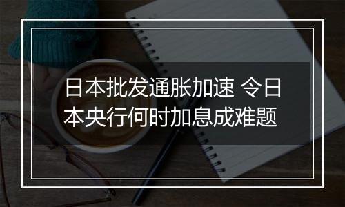 日本批发通胀加速 令日本央行何时加息成难题