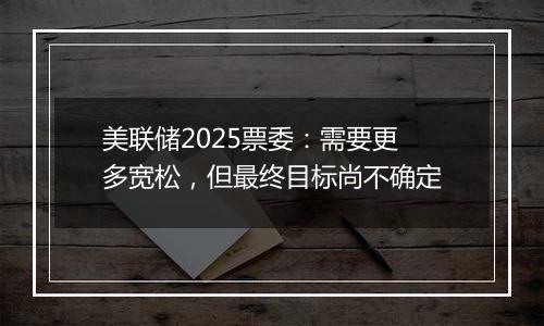 美联储2025票委:需要更多宽松,但最终目标尚不确定