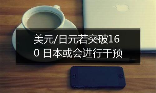 美元/日元若突破160 日本或会进行干预