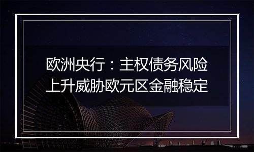 欧洲央行:主权债务风险上升威胁欧元区金融稳定
