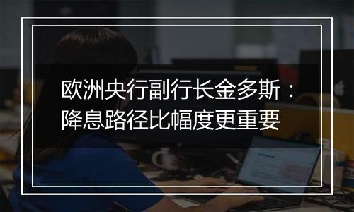 欧洲央行副行长金多斯:降息路径比幅度更重要