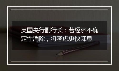 英国央行副行长:若经济不确定性消除,将考虑更快降息