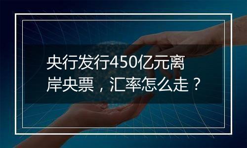 央行发行450亿元离岸央票,汇率怎么走?