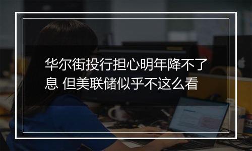华尔街投行担心明年降不了息 但美联储似乎不这么看